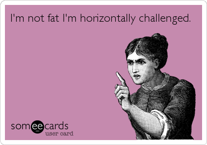 I'm not fat I'm horizontally challenged.
