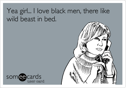 Yea girl... I love black men, there like wild beast in bed.