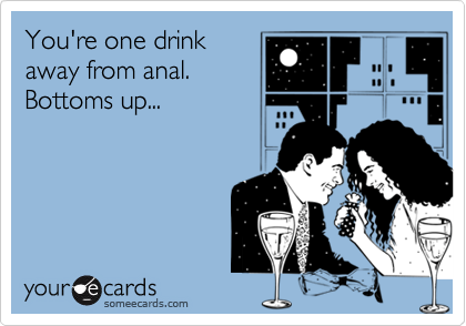 You're one drink
away from anal.
Bottoms up...