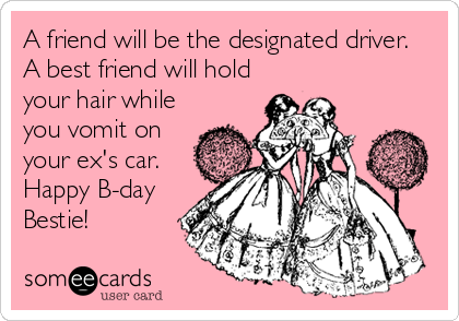 A friend will be the designated driver. 
A best friend will hold
your hair while
you vomit on
your ex's car. 
Happy B-day
Bestie!
