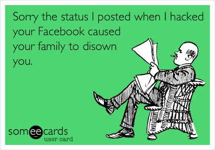 Sorry the status I posted when I hacked
your Facebook caused
your family to disown
you.