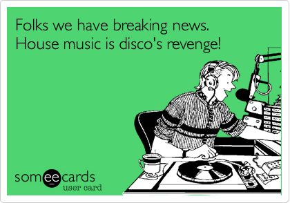 Folks we have breaking news. House music is disco's revenge!
