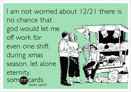 I am not worried about 12/21 there is
no chance that
god would let me
off work for
even one shift
during xmas
season, let alone 
eternity.