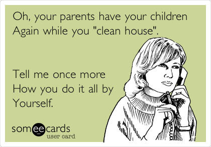 Oh, your parents have your children
Again while you "clean house". 


Tell me once more
How you do it all by
Yourself. 
