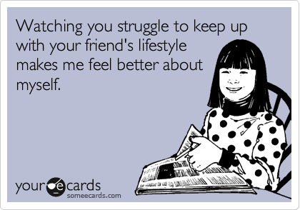 Watching you struggle to keep up with your friend's lifestyle
makes me feel better about
myself.
