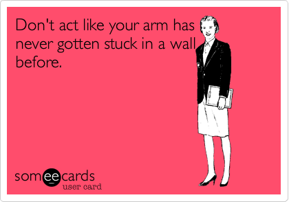 Don't act like your arm has     never gotten stuck in a wall
before.