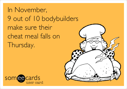 In November, 
9 out of 10 bodybuilders
make sure their 
cheat meal falls on
Thursday.