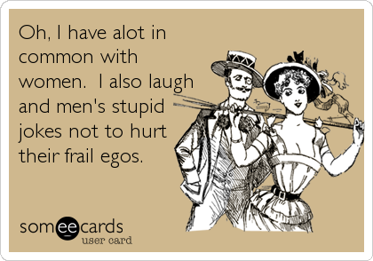 Oh, I have alot in
common with
women.  I also laugh
and men's stupid
jokes not to hurt
their frail egos.