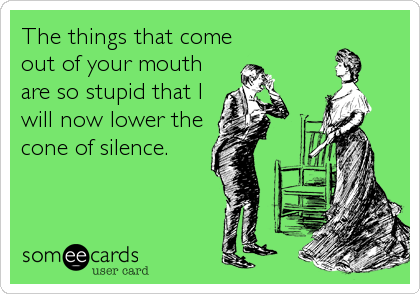 The things that come 
out of your mouth
are so stupid that I
will now lower the
cone of silence.