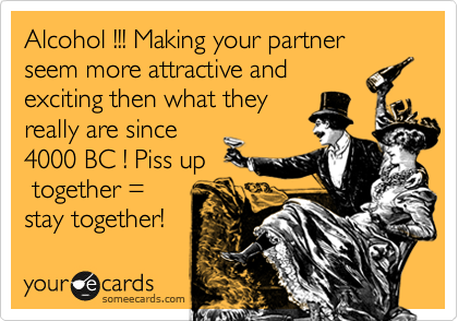 Alcohol !!! Making your partner seem more attractive and
exciting then what they
really are since
4000 BC ! Piss up
 together =
stay together!