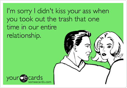 I'm sorry I didn't kiss your ass when you took out the trash one time in our entire
relationship.