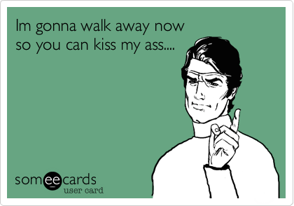 Im gonna walk away now
so you can kiss my ass....