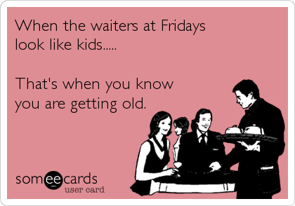 When the waiters at Fridays 
look like kids.....

That's when you know
you are getting old.