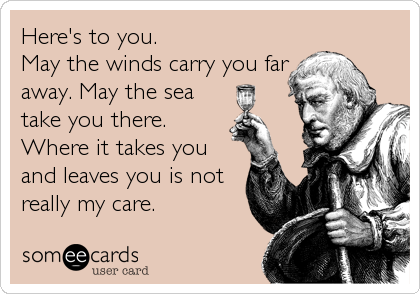 Here's to you.
May the winds carry you far
away. May the sea
take you there.
Where it takes you
and leaves you is not
really my care.