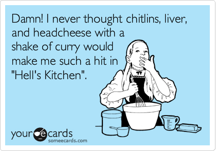 Damn! I never thought chitlins, liver, and headcheese with a
shake of curry would
make me such a hit in
"Hell's Kitchen".