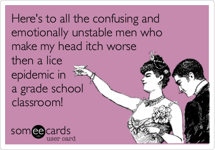 Here's to all the confusing and emotionally unstable men who make my head itch worse
then a lice
epidemic in
a grade school
classroom!