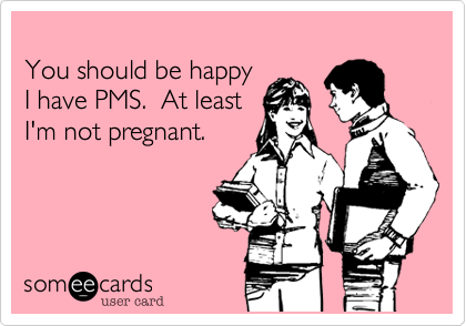 You should be happy I have PMS.  At least I'm not
pregnant.