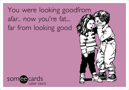 You were looking goodfrom
afar.. now you're fat...
far from looking good
