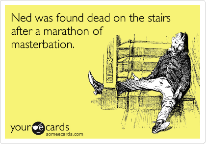 Ned was found dead on the stairs after a marathon of
masterbation.