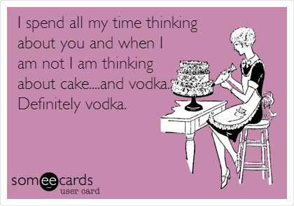 I spend all my time thinking
about you and when I
am not I am thinking
about cake....and vodka.
Definitely vodka.