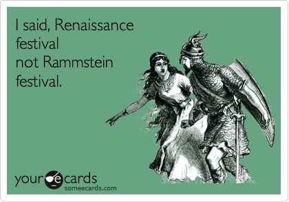 I said, Renaissance
festival
not Rammstein
festival.