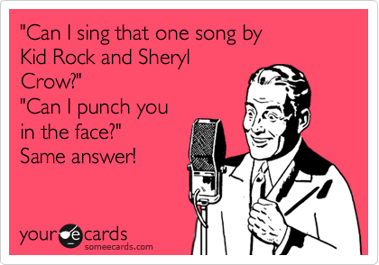 "Can I sing that one song by 
Kid Rock and Sheryl
Crow?"
"Can I punch you
in the face?"
Same answer!