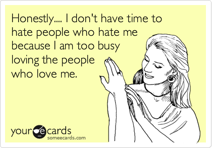 Honestly.... I don't have time to hate people who hate me
because I am too busy
loving the people
who love me. 