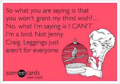 So what you are saying is that you won't grant my third wish?.... No, what I'm saying is I CAN'T.I'm a bird. Not JennyCraig. Leggings justaren't for everyone.