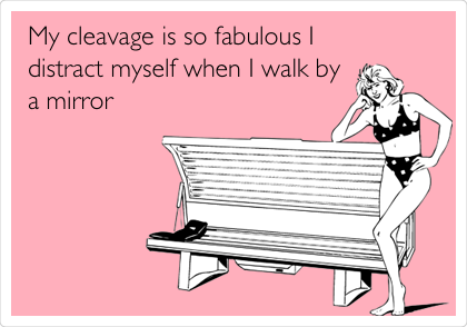 My cleavage is so fabulous I
distract myself when I walk by
a mirror 