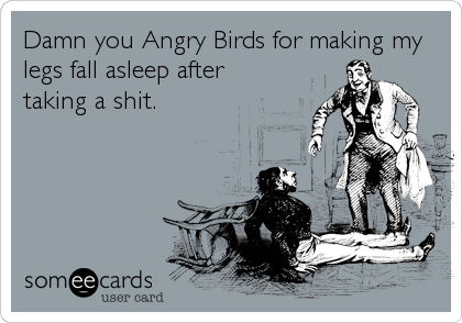 Damn you Angry Birds for making my
legs fall asleep after
taking a shit.