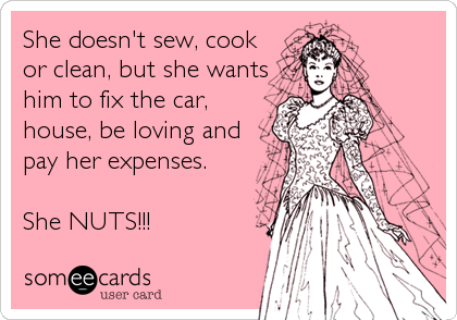 She doesn't sew, cook
or clean, but she wants
him to fix the car,
house, be loving and
pay her expenses.

She NUTS!!!