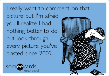 I really want to comment on that
picture but I'm afraid
you'll realize I had
nothing better to do
but look through
every picture you've
posted since 2009.