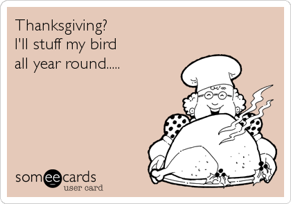 Thanksgiving?
I'll stuff my bird
all year round.....