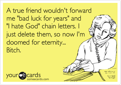 A true friend wouldn't forward
me "bad luck for years" and
"I hate God" chain letters. I
just delete them, so now I'm
doomed for eternity...
Bitch.