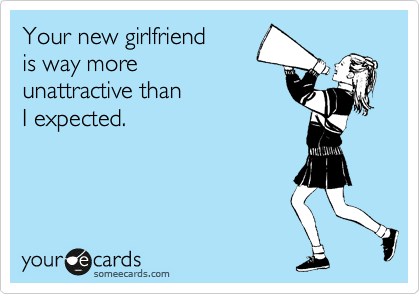 Your new girlfriend 
is way more
unattractive than
I expected.