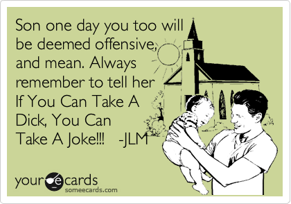 Son one day you too will
be deemed offensive,
and mean. Always
remember to tell her
If You Can Take A
Dick, You Can
Take A Joke!!!   -JLM