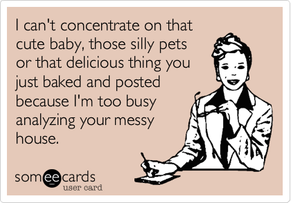 I can't concentrate on that
cute baby, those silly pets
or that delicious thing you
just baked because I'm
too busy analyzing the
mess inside your house.