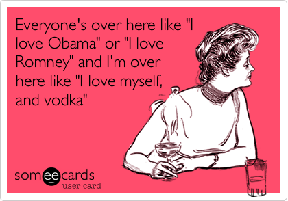 Everyone's over here like "I
love Obama" or "I love
Romney" and I'm over
here like "I love myself,
and vodka" 