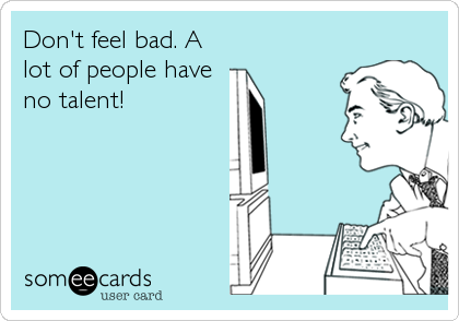 Don't feel bad. A
lot of people have
no talent!