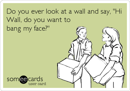 Do you ever look at a wall and say, "Hi
Wall, do you want to
bang my face?"