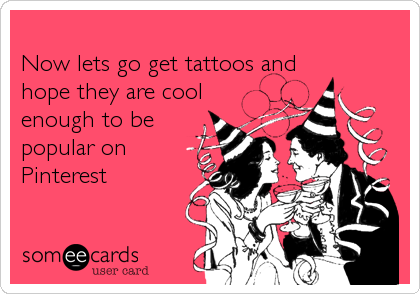 
Now lets go get tattoos and
hope they are cool
enough to be
popular on 
Pinterest