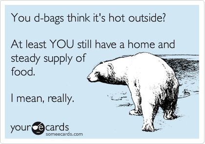You d-bags think its hot outside?

At least YOU still have a home and steady supply of
food.

I mean, really.   