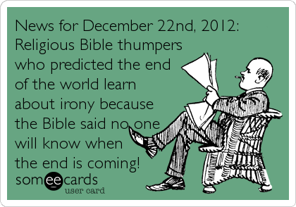 News for December 22nd, 2012:
Religious Bible thumpers
who predicted the end
of the world learn
about irony because
the Bible said no one
will know when
the end is coming!