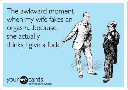 The awkward moment
when my wife fakes an
orgasm....because
she actually
thinks I give a fuck