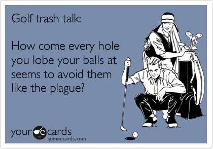 Golf trash talk:

How come every hole
you lobe your balls at 
seems to avoid them
like the plague?