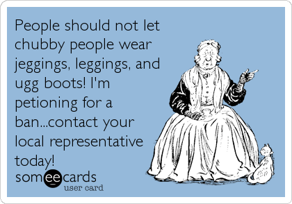 People should not let
chubby people wear
jeggings, leggings, and
ugg boots! I'm
petioning for a
ban...contact your
local representative
today!