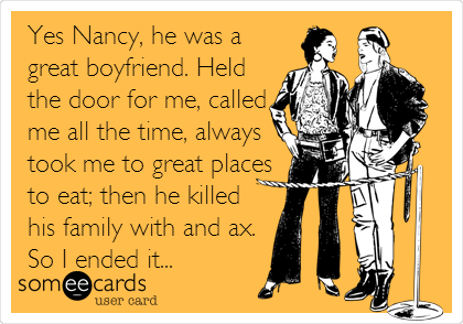Yes Nancy, he was a
great boyfriend. Held
the door for me, called
me all the time, always
took me to great places
to eat; then he killed
his family with and ax.
So I ended it...