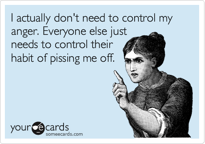 I actually don't need to control my anger. Everyone else just
needs to control their
habit of pissing me off.