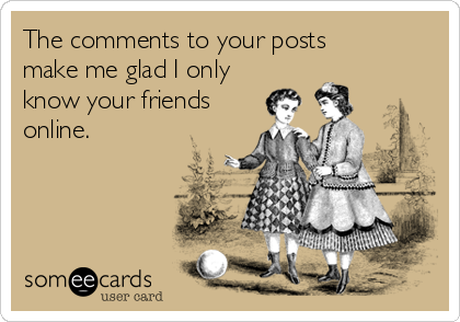 The comments to your posts 
make me glad I only
know your friends
online.