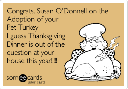 Congrats%2C Susan O'Donnell on the Adoption of your  
Pet Turkey
I guess Thanksgiving 
Dinner is out of the
question at your
house this year!!!!!